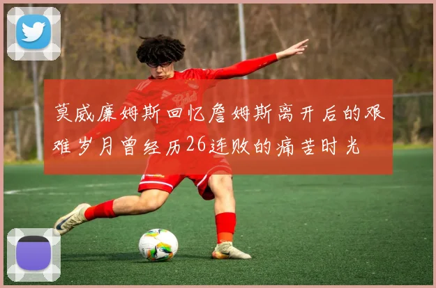 莫威廉姆斯回忆詹姆斯离开后的艰难岁月曾经历26连败的痛苦时光
