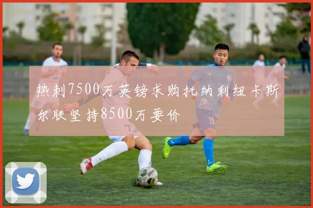 热刺7500万英镑求购托纳利纽卡斯尔联坚持8500万要价