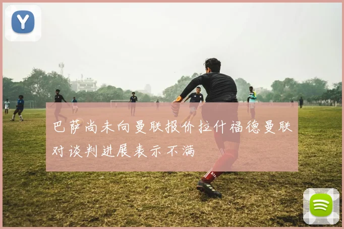 巴萨尚未向曼联报价拉什福德曼联对谈判进展表示不满