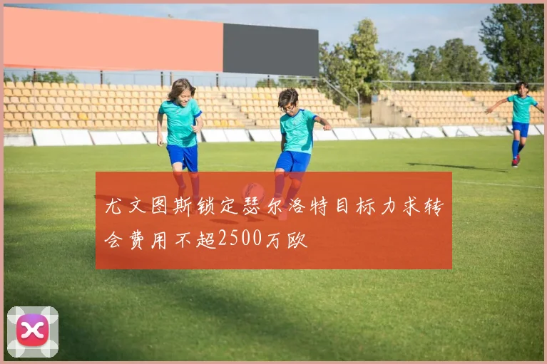 尤文图斯锁定瑟尔洛特目标力求转会费用不超2500万欧