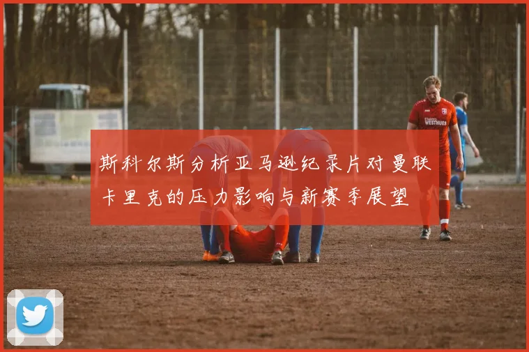 斯科尔斯分析亚马逊纪录片对曼联卡里克的压力影响与新赛季展望