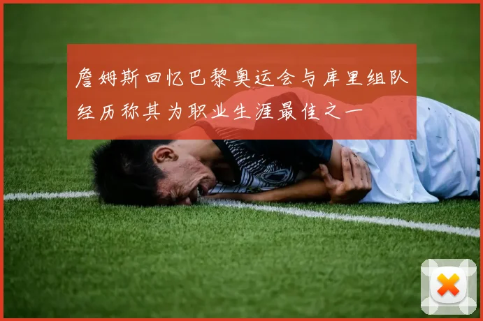 詹姆斯回忆巴黎奥运会与库里组队经历称其为职业生涯最佳之一