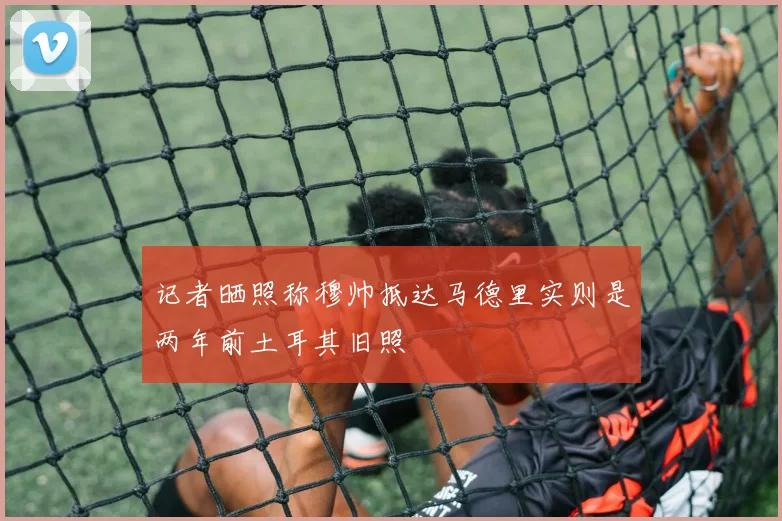 记者晒照称穆帅抵达马德里实则是两年前土耳其旧照