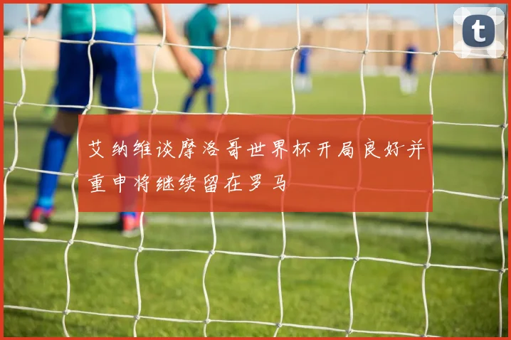 艾纳维谈摩洛哥世界杯开局良好并重申将继续留在罗马