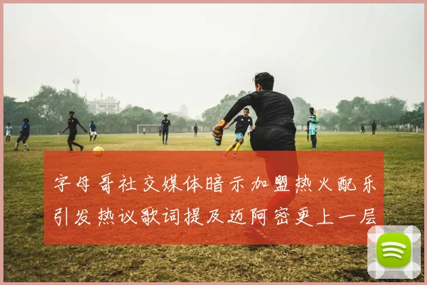 字母哥社交媒体暗示加盟热火配乐引发热议歌词提及迈阿密更上一层楼