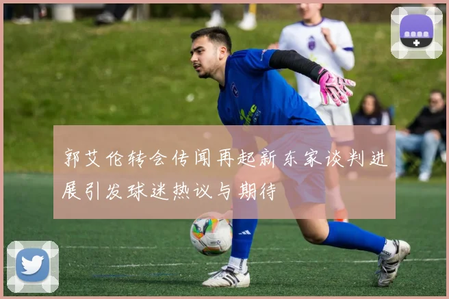 郭艾伦转会传闻再起新东家谈判进展引发球迷热议与期待