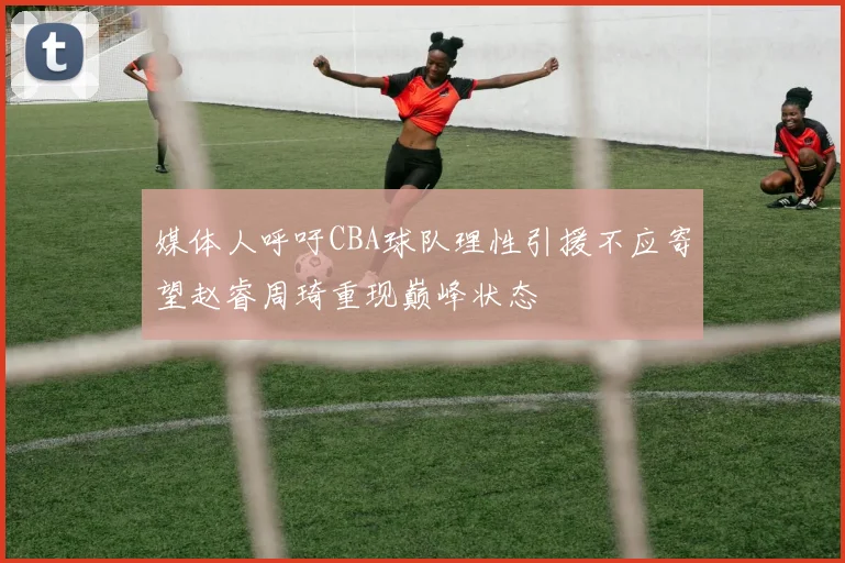 媒体人呼吁CBA球队理性引援不应寄望赵睿周琦重现巅峰状态