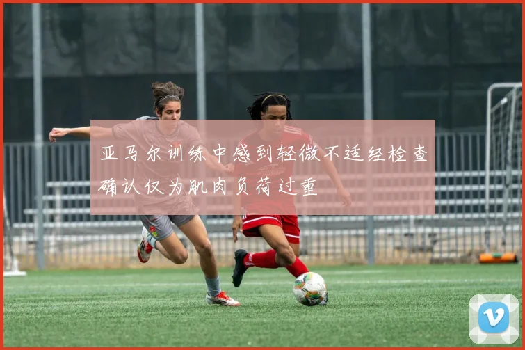 亚马尔训练中感到轻微不适经检查确认仅为肌肉负荷过重