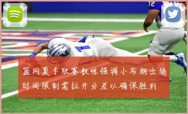 篮网夏季联赛教练强调小布朗出场时间限制需拉开分差以确保胜利