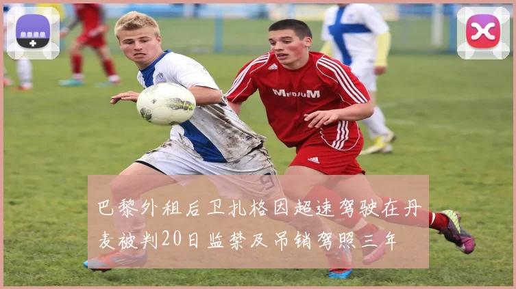 巴黎外租后卫扎格因超速驾驶在丹麦被判20日监禁及吊销驾照三年