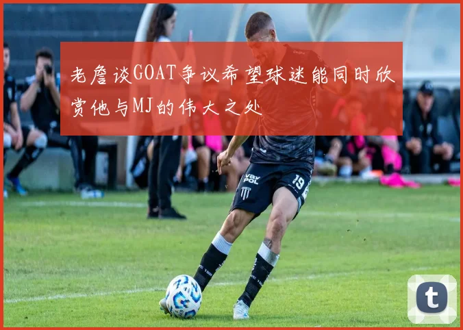 老詹谈GOAT争议希望球迷能同时欣赏他与MJ的伟大之处