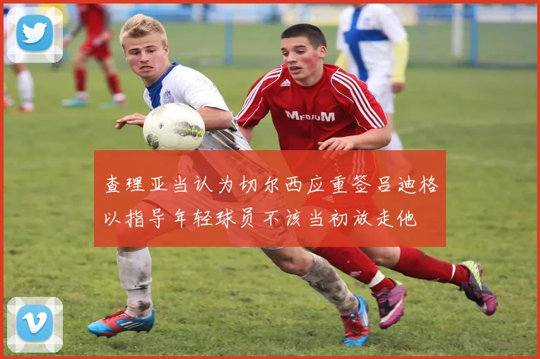 查理亚当认为切尔西应重签吕迪格以指导年轻球员不该当初放走他