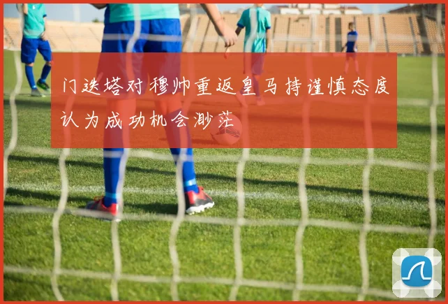 门迭塔对穆帅重返皇马持谨慎态度认为成功机会渺茫