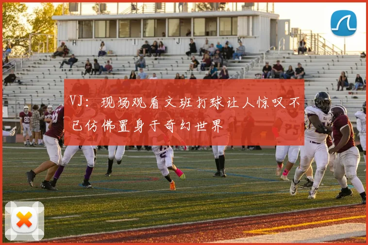 VJ：现场观看文班打球让人惊叹不已仿佛置身于奇幻世界