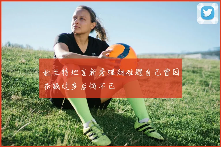 杜兰特坦言新秀理财难题自己曾因花钱过多后悔不已