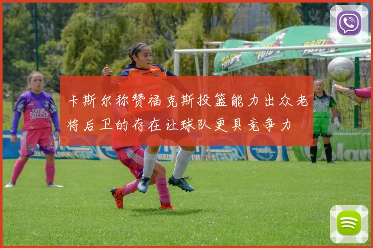 卡斯尔称赞福克斯投篮能力出众老将后卫的存在让球队更具竞争力