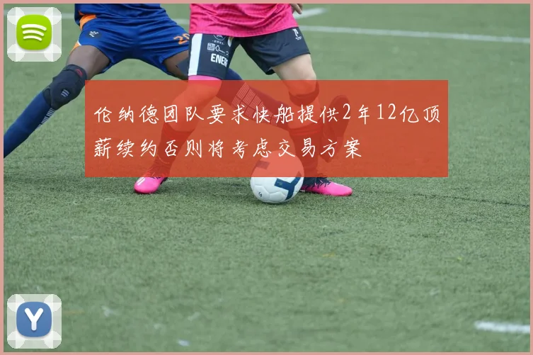 伦纳德团队要求快船提供2年12亿顶薪续约否则将考虑交易方案