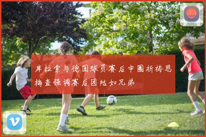 库拉索与德国球员赛后中圈祈祷恩梅查强调赛后团结如兄弟