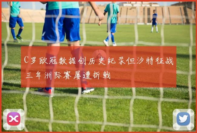 C罗欧冠数据创历史纪录但沙特征战三年洲际赛屡遭折戟