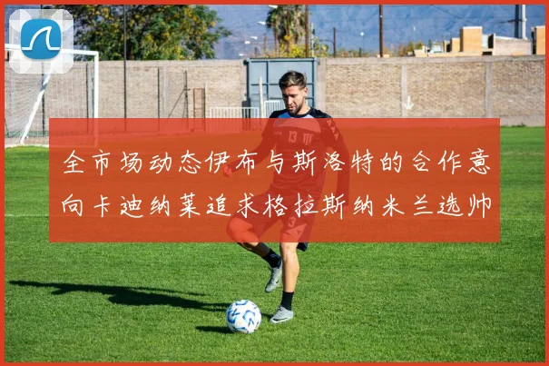 全市场动态伊布与斯洛特的合作意向卡迪纳莱追求格拉斯纳米兰选帅困境加剧