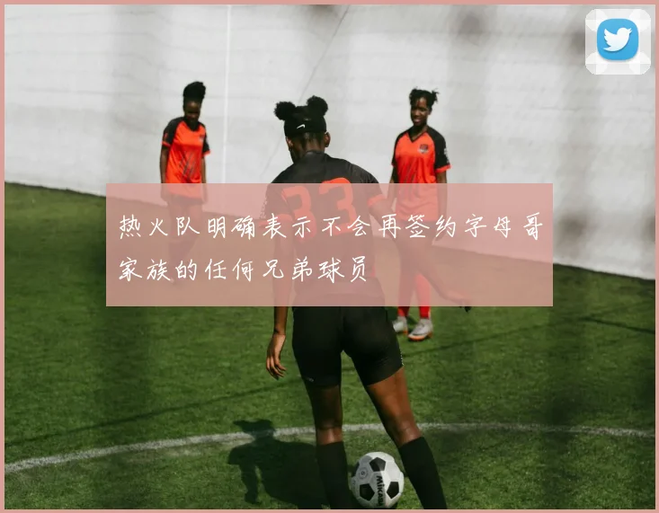 热火队明确表示不会再签约字母哥家族的任何兄弟球员