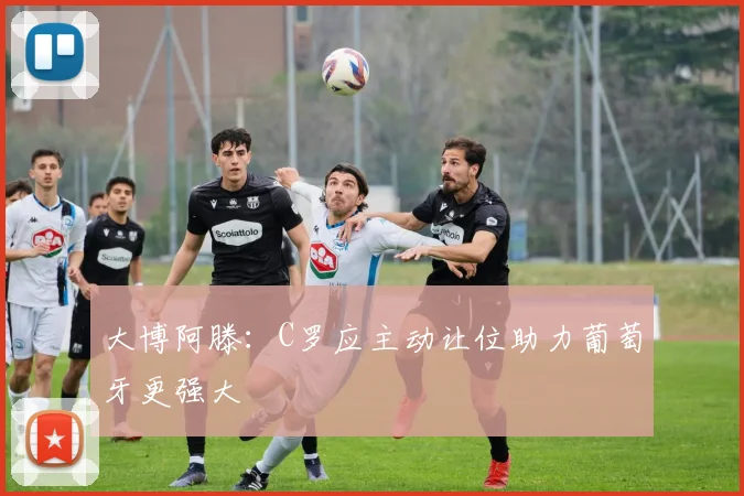 大博阿滕：C罗应主动让位助力葡萄牙更强大
