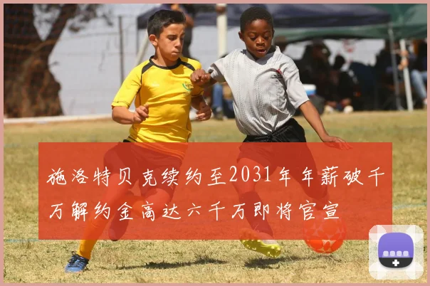 施洛特贝克续约至2031年年薪破千万解约金高达六千万即将官宣
