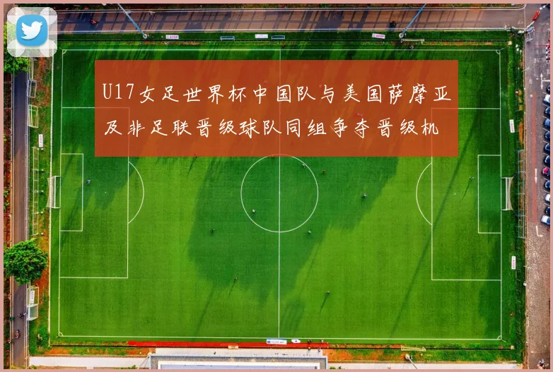 U17女足世界杯中国队与美国萨摩亚及非足联晋级球队同组争夺晋级机会