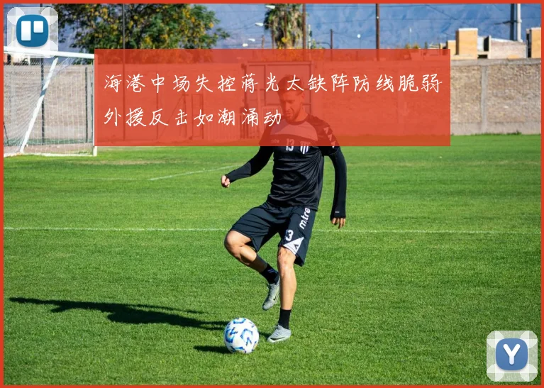 海港中场失控蒋光太缺阵防线脆弱外援反击如潮涌动